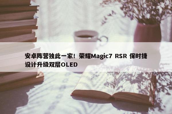 安卓阵营独此一家！荣耀Magic7 RSR 保时捷设计升级双层OLED