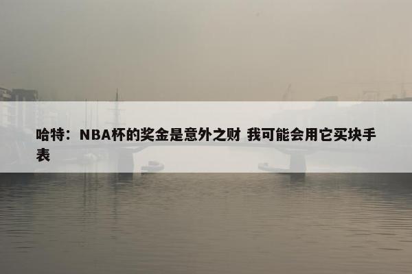 哈特：NBA杯的奖金是意外之财 我可能会用它买块手表