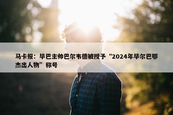 马卡报：毕巴主帅巴尔韦德被授予“2024年毕尔巴鄂杰出人物”称号