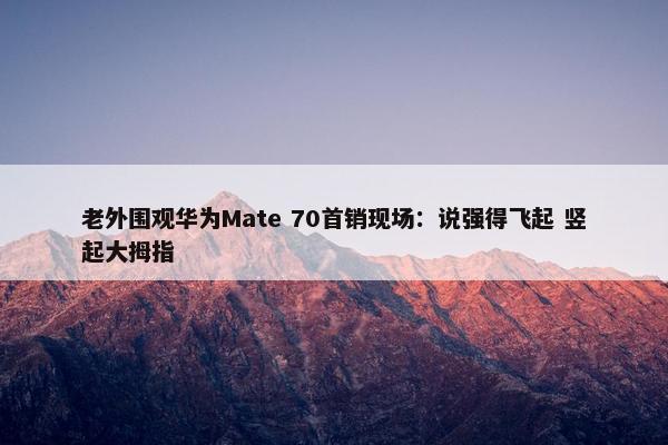 老外围观华为Mate 70首销现场：说强得飞起 竖起大拇指