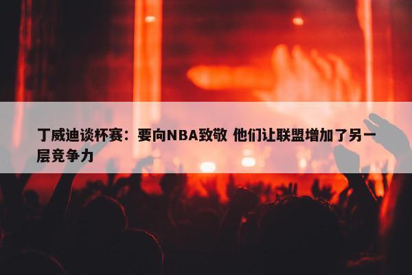 丁威迪谈杯赛：要向NBA致敬 他们让联盟增加了另一层竞争力