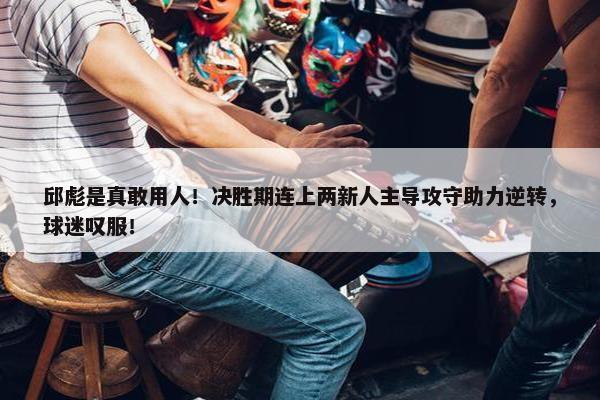 邱彪是真敢用人！决胜期连上两新人主导攻守助力逆转，球迷叹服！