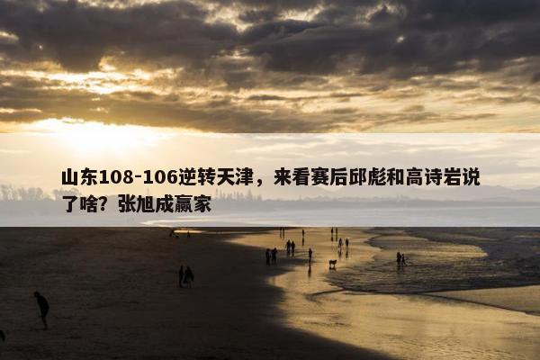 山东108-106逆转天津，来看赛后邱彪和高诗岩说了啥？张旭成赢家