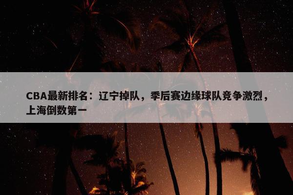 CBA最新排名：辽宁掉队，季后赛边缘球队竞争激烈，上海倒数第一