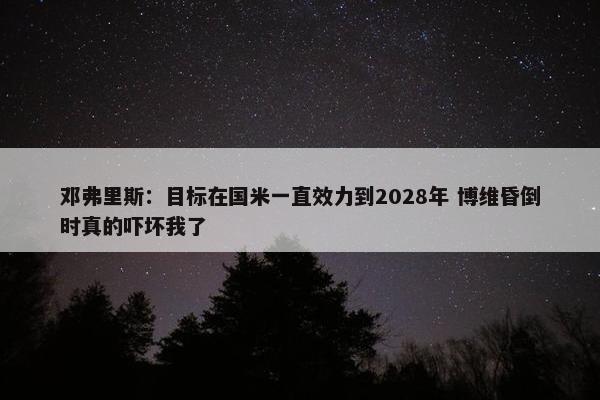 邓弗里斯：目标在国米一直效力到2028年 博维昏倒时真的吓坏我了