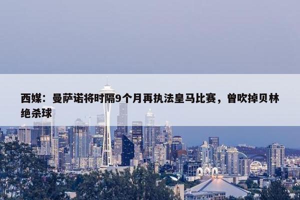 西媒：曼萨诺将时隔9个月再执法皇马比赛，曾吹掉贝林绝杀球