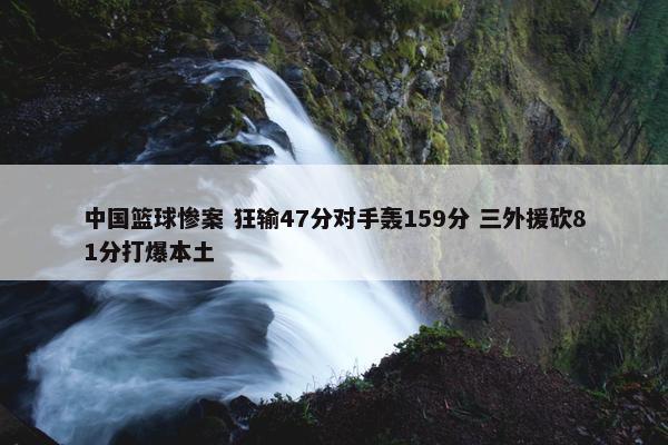 中国篮球惨案 狂输47分对手轰159分 三外援砍81分打爆本土