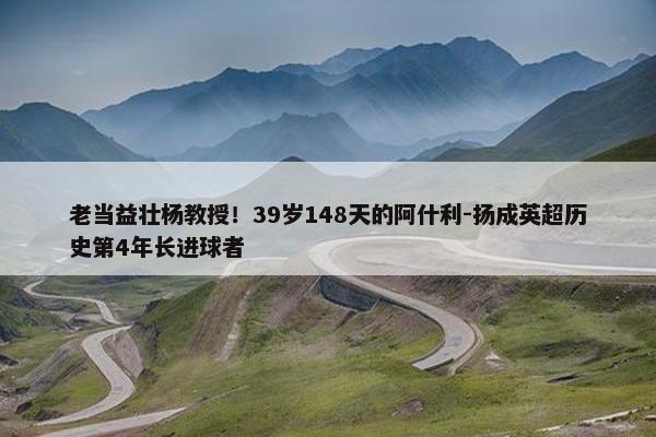 老当益壮杨教授！39岁148天的阿什利-扬成英超历史第4年长进球者