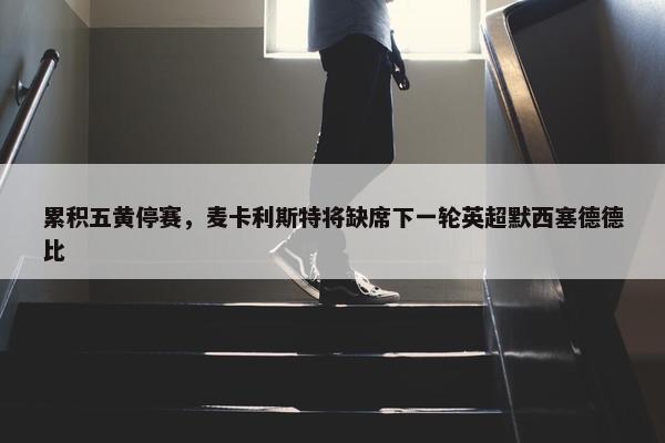 累积五黄停赛，麦卡利斯特将缺席下一轮英超默西塞德德比