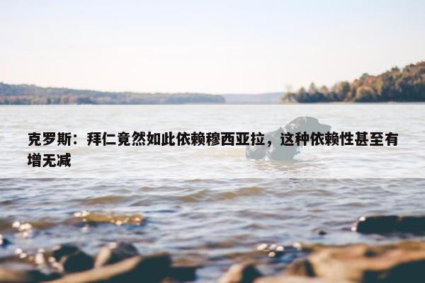 克罗斯：拜仁竟然如此依赖穆西亚拉，这种依赖性甚至有增无减