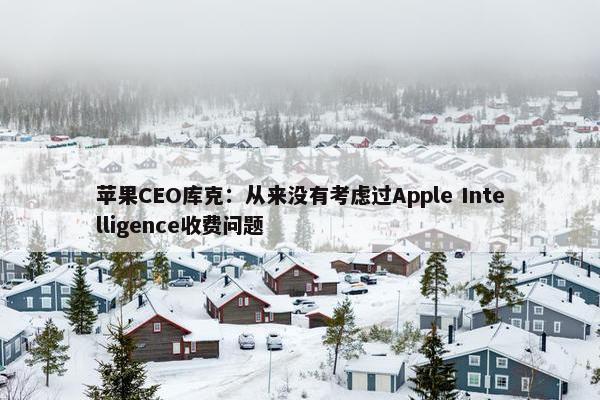 苹果CEO库克：从来没有考虑过Apple Intelligence收费问题