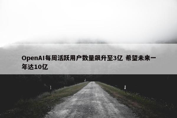 OpenAI每周活跃用户数量飙升至3亿 希望未来一年达10亿