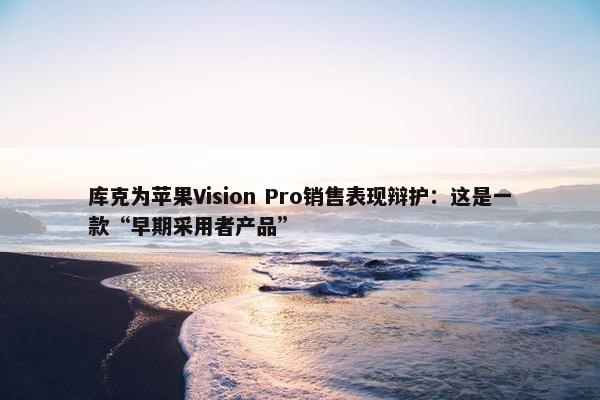 库克为苹果Vision Pro销售表现辩护：这是一款“早期采用者产品”