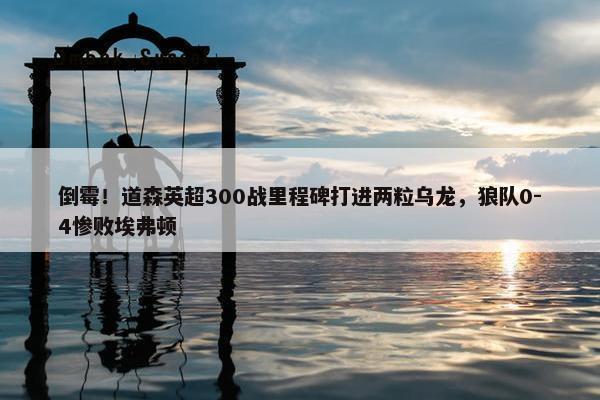 倒霉！道森英超300战里程碑打进两粒乌龙，狼队0-4惨败埃弗顿