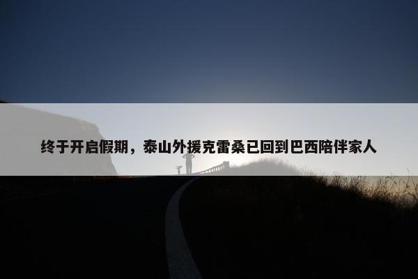 终于开启假期，泰山外援克雷桑已回到巴西陪伴家人