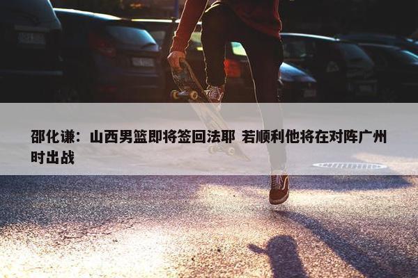 邵化谦：山西男篮即将签回法耶 若顺利他将在对阵广州时出战