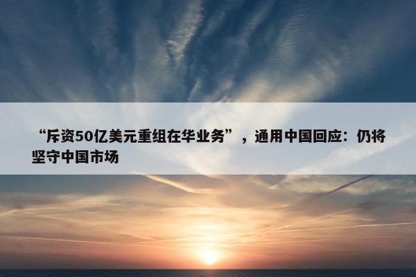 “斥资50亿美元重组在华业务”，通用中国回应：仍将坚守中国市场