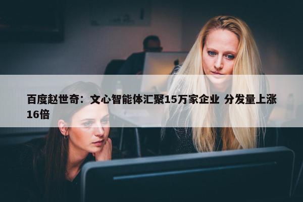 百度赵世奇：文心智能体汇聚15万家企业 分发量上涨16倍