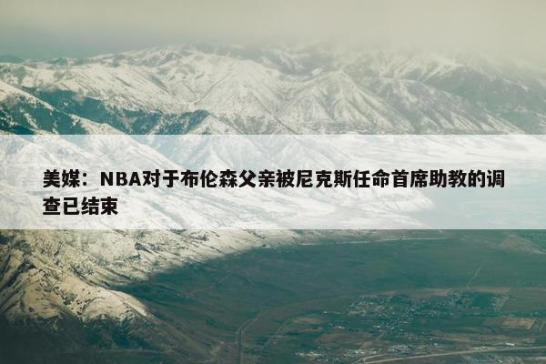 美媒：NBA对于布伦森父亲被尼克斯任命首席助教的调查已结束