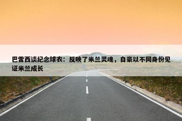 巴雷西谈纪念球衣：反映了米兰灵魂，自豪以不同身份见证米兰成长