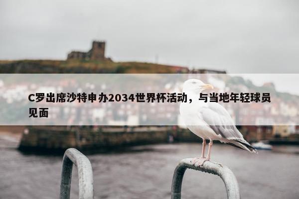 C罗出席沙特申办2034世界杯活动，与当地年轻球员见面