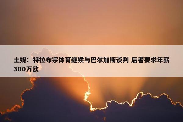 土媒：特拉布宗体育继续与巴尔加斯谈判 后者要求年薪300万欧