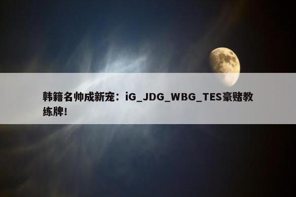 韩籍名帅成新宠：iG_JDG_WBG_TES豪赌教练牌！