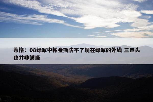 蒂格：08绿军中帕金斯防不了现在绿军的外线 三巨头也并非巅峰