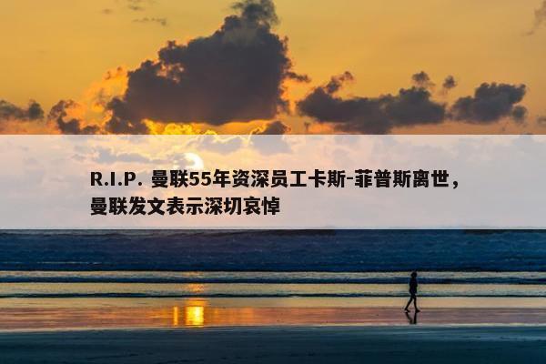 R.I.P. 曼联55年资深员工卡斯-菲普斯离世，曼联发文表示深切哀悼