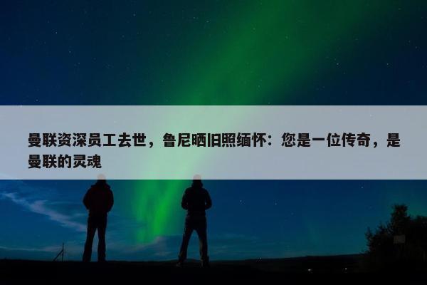 曼联资深员工去世，鲁尼晒旧照缅怀：您是一位传奇，是曼联的灵魂