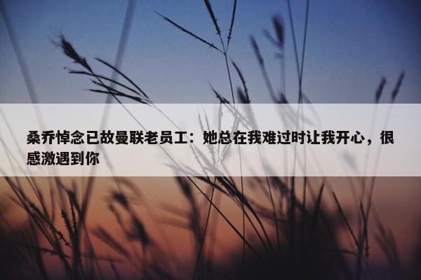 桑乔悼念已故曼联老员工：她总在我难过时让我开心，很感激遇到你