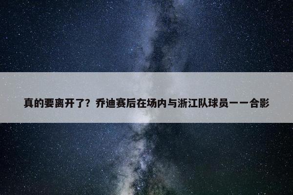 真的要离开了？乔迪赛后在场内与浙江队球员一一合影