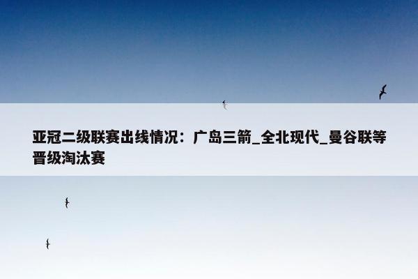 亚冠二级联赛出线情况：广岛三箭_全北现代_曼谷联等晋级淘汰赛