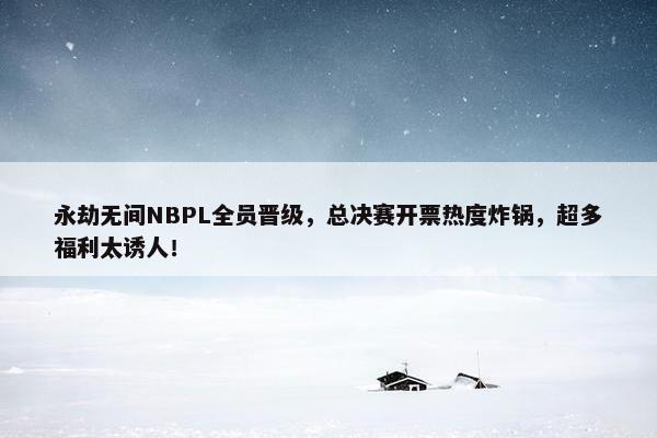 永劫无间NBPL全员晋级，总决赛开票热度炸锅，超多福利太诱人！