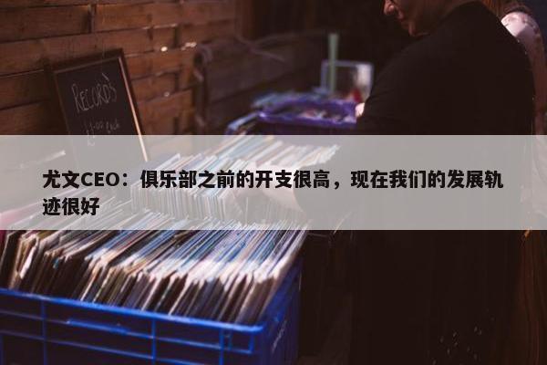 尤文CEO：俱乐部之前的开支很高，现在我们的发展轨迹很好