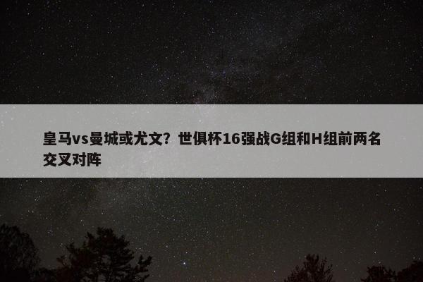 皇马vs曼城或尤文？世俱杯16强战G组和H组前两名交叉对阵