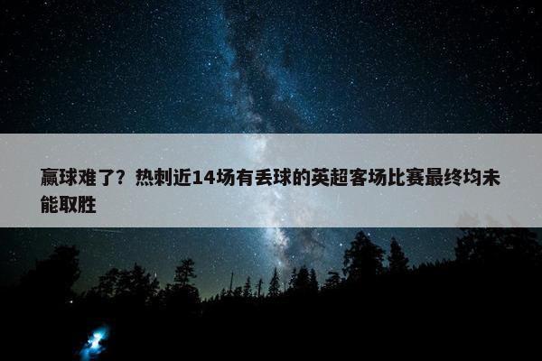 赢球难了？热刺近14场有丢球的英超客场比赛最终均未能取胜