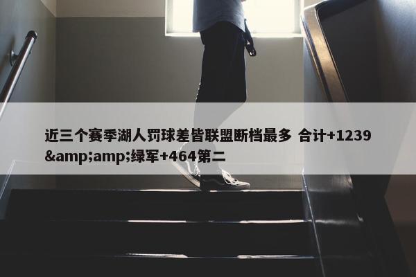 近三个赛季湖人罚球差皆联盟断档最多 合计+1239&amp;绿军+464第二