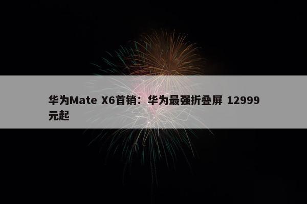 华为Mate X6首销：华为最强折叠屏 12999元起