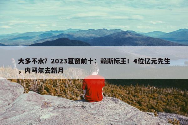 大多不水？2023夏窗前十：赖斯标王！4位亿元先生，内马尔去新月