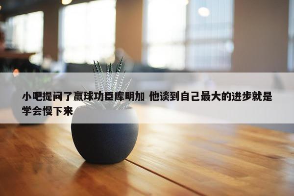 小吧提问了赢球功臣库明加 他谈到自己最大的进步就是学会慢下来