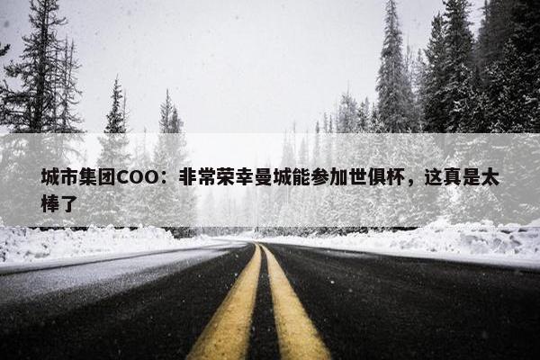 城市集团COO：非常荣幸曼城能参加世俱杯，这真是太棒了