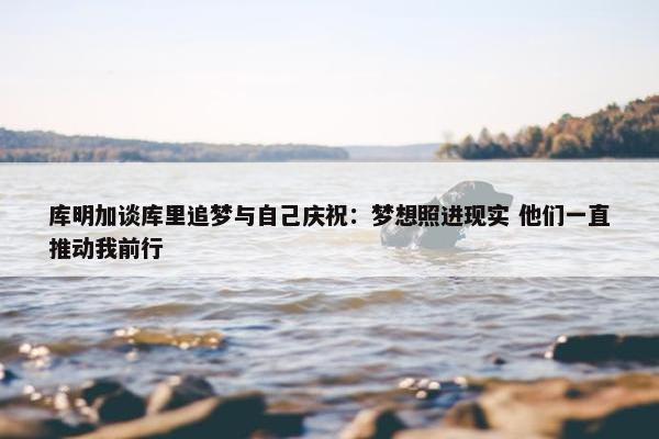 库明加谈库里追梦与自己庆祝：梦想照进现实 他们一直推动我前行