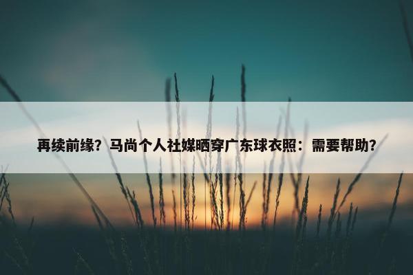 再续前缘？马尚个人社媒晒穿广东球衣照：需要帮助？