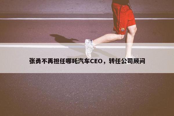 张勇不再担任哪吒汽车CEO，转任公司顾问