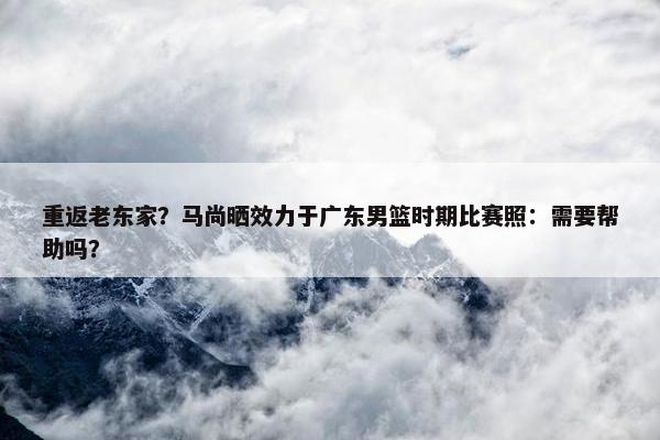 重返老东家？马尚晒效力于广东男篮时期比赛照：需要帮助吗？