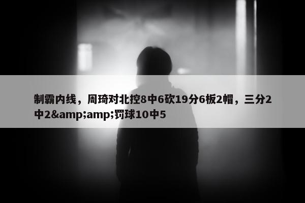 制霸内线，周琦对北控8中6砍19分6板2帽，三分2中2&amp;罚球10中5