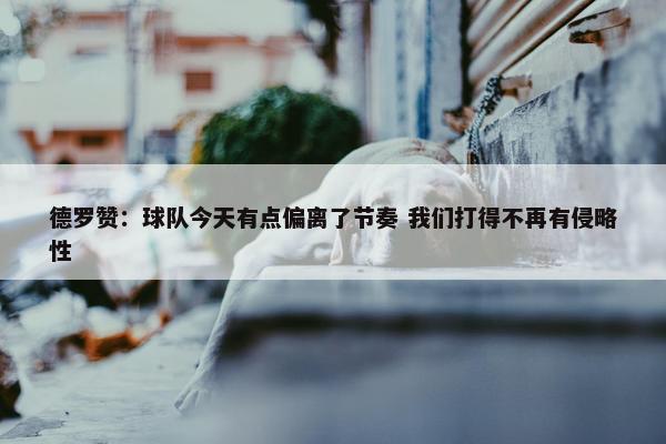 德罗赞：球队今天有点偏离了节奏 我们打得不再有侵略性