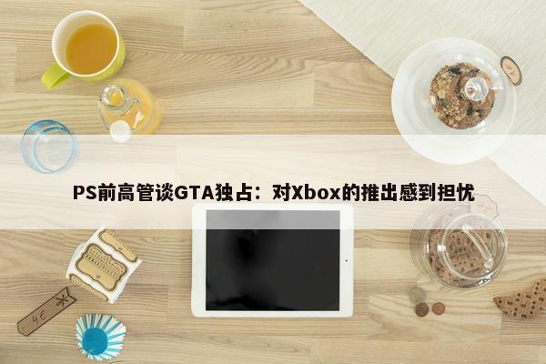 PS前高管谈GTA独占：对Xbox的推出感到担忧