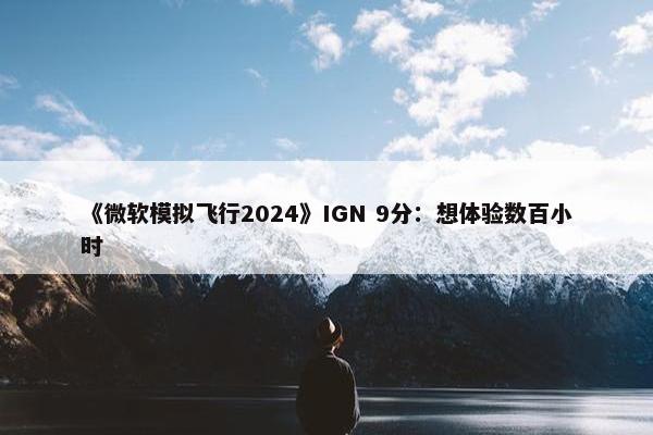 《微软模拟飞行2024》IGN 9分：想体验数百小时